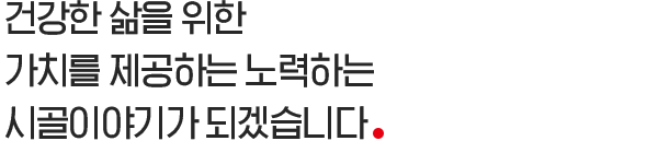 건강한 삶을 위한 가치를 제공하는 노력하는 시골이야기가 되겠습니다.